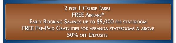 2 for 1 Cruise Fares plus FREE Airfare, Early Booking Savings up to $5,000 per stateroom, Free Pre-Paid Gratuities for Veranda Staterooms & Above and 50% Off Deposits