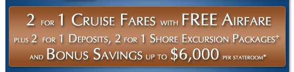 Free Airfare with 2 for 1 Cruise Fares plus 2 for 1 Deposits, 2 for 1 Unlimited Shore Excursion Packages+ & Bonus Savings up to $6,000 per stateroom*