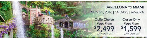 BARCELONA TO MIAMI | Nov 21, 2016                                    | 14 Days | Riviera | OLife Choice                                    Fares From $2,499 per person |                                    Cruise-Only Fares From $1,599 per                                    person