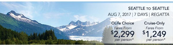 Seattle to Seattle | Aug 7, 2017                                    | 7 Days | Regatta | OLife Choice                                    fares from $2,299 per person |                                    Cruise-Only fares from $1,249 per                                    person