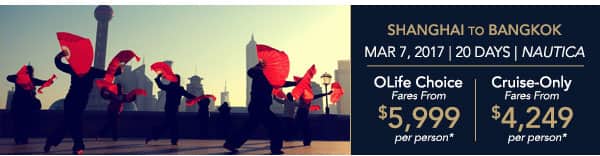 Shanghai to Bangkok | Mar 7, 2017                                    | 20 Days | Nautica | OLife Choice                                    Fares from $5,999 per person |                                    Cruise-Only Fares from $4,249 per                                    person