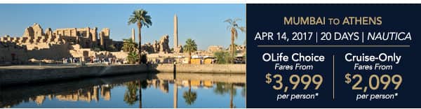 Mumbai to Athens | Apr 14, 2017 |                                    20 Days | Nautica | OLife Choice Fares                                    from $3,999 per person | Cruise-Only                                    Fares from $2,099 per person